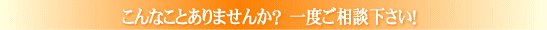 こんなことありませんか? 一度ご相談下さい!