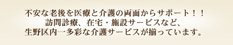 不安な老後を医療と介護の両面からサポート！！訪問診療、在宅・施設サービスなど、生野区内一多彩な介護サービスが揃っています。