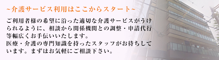 介護サービス利用はここからスタート　ケアマネジャーが介護を必要とする方のお悩みやご要望を伺い、お身体の状態に合わせ適切なサービスを受けられるようお手伝いさせて頂きます。