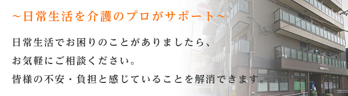 日常生活を介護のプロがサポート　日常生活でお困りのことがありましたら、お気軽にご相談ください。皆様の不安・負担と感じていることを解消できます。